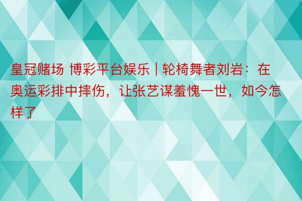 皇冠赌场 博彩平台娱乐 | 轮椅舞者刘岩：在奥运彩排中摔伤，让张艺谋羞愧一世，如今怎样了