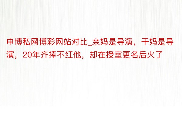 申博私网博彩网站对比_亲妈是导演，干妈是导演，20年齐捧不红他，却在授室更名后火了