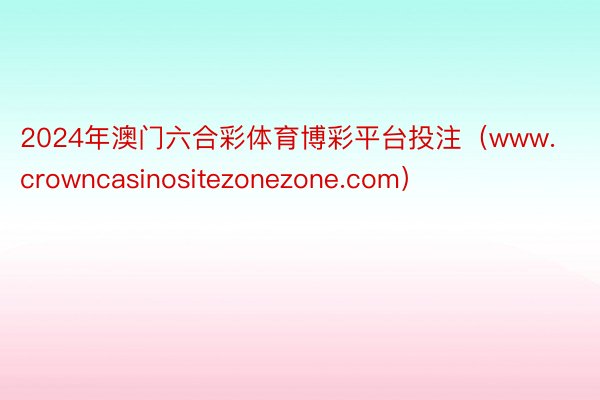 2024年澳门六合彩体育博彩平台投注（www.crowncasinositezonezone.com）