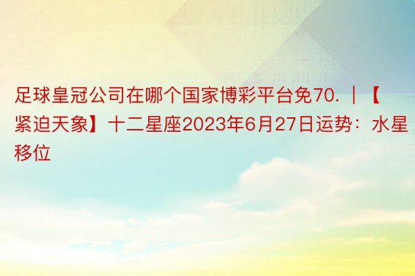 足球皇冠公司在哪个国家博彩平台免70.  | 【紧迫天象】十二星座2023年6月27日运势：水星移位