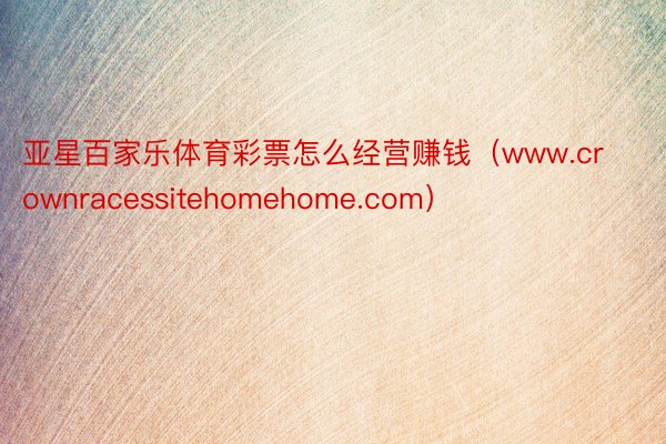 亚星百家乐体育彩票怎么经营赚钱（www.crownracessitehomehome.com）