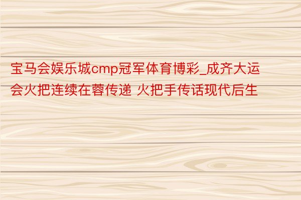 宝马会娱乐城cmp冠军体育博彩_成齐大运会火把连续在蓉传递 火把手传话现代后生