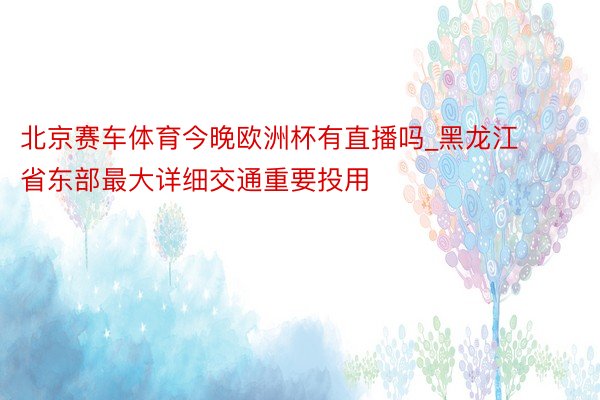 北京赛车体育今晚欧洲杯有直播吗_黑龙江省东部最大详细交通重要投用