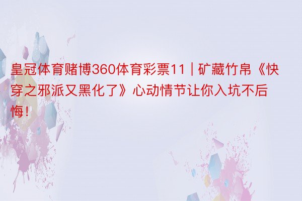 皇冠体育赌博360体育彩票11 | 矿藏竹帛《快穿之邪派又黑化了》心动情节让你入坑不后悔！