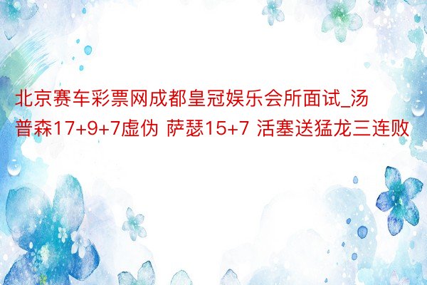 北京赛车彩票网成都皇冠娱乐会所面试_汤普森17+9+7虚伪 萨瑟15+7 活塞送猛龙三连败