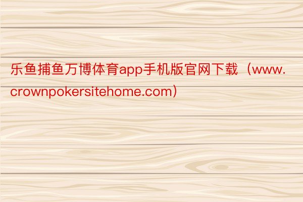 乐鱼捕鱼万博体育app手机版官网下载（www.crownpokersitehome.com）