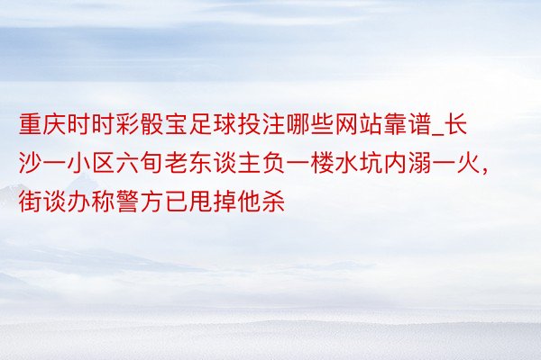 重庆时时彩骰宝足球投注哪些网站靠谱_长沙一小区六旬老东谈主负一楼水坑内溺一火，街谈办称警方已甩掉他杀