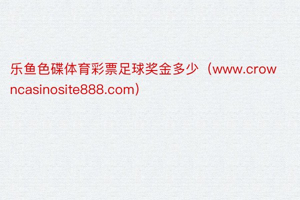 乐鱼色碟体育彩票足球奖金多少（www.crowncasinosite888.com）