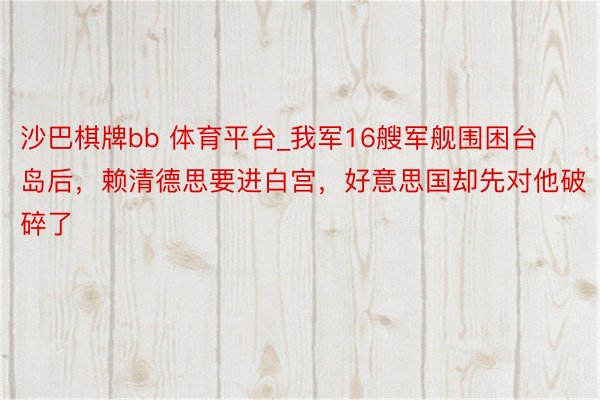 沙巴棋牌bb 体育平台_我军16艘军舰围困台岛后，赖清德思要进白宫，好意思国却先对他破碎了