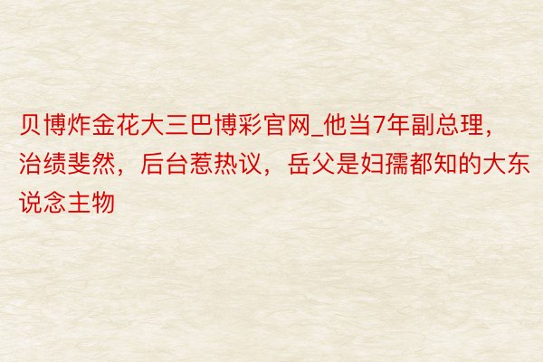 贝博炸金花大三巴博彩官网_他当7年副总理，治绩斐然，后台惹热议，岳父是妇孺都知的大东说念主物