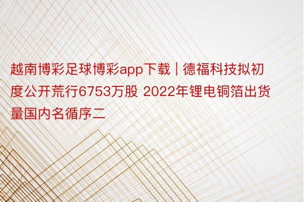 越南博彩足球博彩app下载 | 德福科技拟初度公开荒行6753万股 2022年锂电铜箔出货量国内名循序二