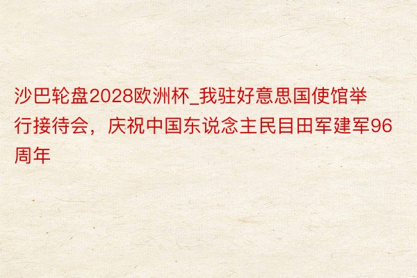 沙巴轮盘2028欧洲杯_我驻好意思国使馆举行接待会，庆祝中国东说念主民目田军建军96周年