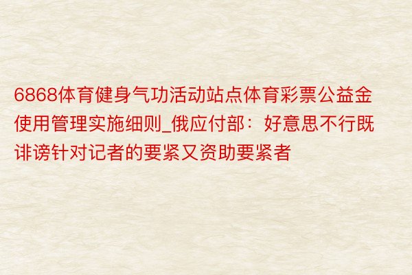 6868体育健身气功活动站点体育彩票公益金使用管理实施细则_俄应付部：好意思不行既诽谤针对记者的要紧又资助要紧者