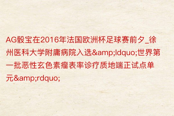 AG骰宝在2016年法国欧洲杯足球赛前夕_徐州医科大学附庸病院入选&ldquo;世界第一批恶性玄色素瘤表率诊疗质地端正试点单元&rdquo;