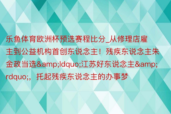 乐鱼体育欧洲杯预选赛程比分_从修理店雇主到公益机构首创东说念主！残疾东说念主朱金政当选&ldquo;江苏好东说念主&rdquo;，托起残疾东说念主的办事梦