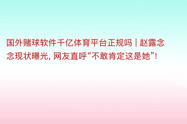 国外赌球软件千亿体育平台正规吗 | 赵露念念现状曝光, 网友直呼“不敢肯定这是她”!