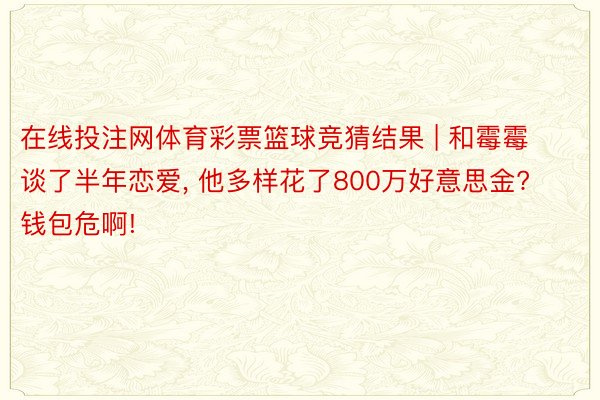 在线投注网体育彩票篮球竞猜结果 | 和霉霉谈了半年恋爱, 他多样花了800万好意思金? 钱包危啊!