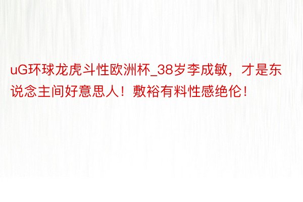 uG环球龙虎斗性欧洲杯_38岁李成敏，才是东说念主间好意思人！敷裕有料性感绝伦！