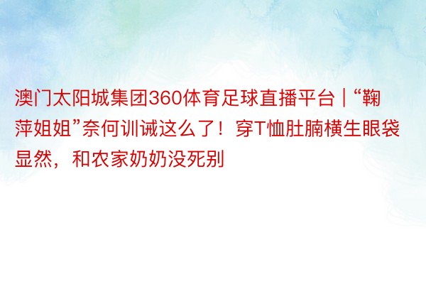 澳门太阳城集团360体育足球直播平台 | “鞠萍姐姐”奈何训诫这么了！穿T恤肚腩横生眼袋显然，和农家奶奶没死别