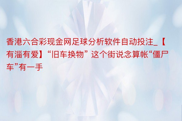 香港六合彩现金网足球分析软件自动投注_【有淄有爱】“旧车换物” 这个街说念算帐“僵尸车”有一手