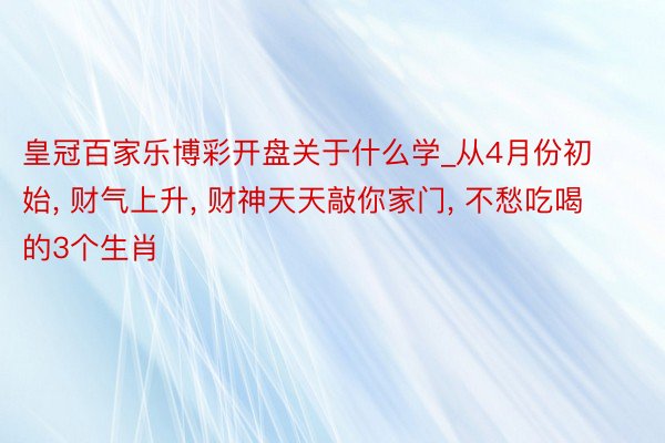 皇冠百家乐博彩开盘关于什么学_从4月份初始, 财气上升, 财神天天敲你家门, 不愁吃喝的3个生肖