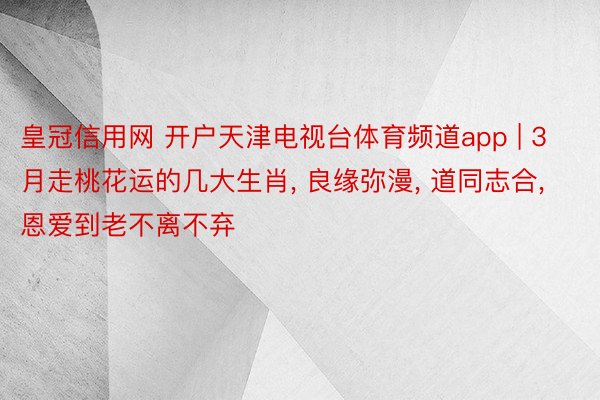 皇冠信用网 开户天津电视台体育频道app | 3月走桃花运的几大生肖, 良缘弥漫, 道同志合, 恩爱到老不离不弃