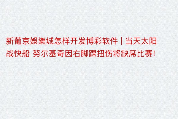 新葡京娛樂城怎样开发博彩软件 | 当天太阳战快船 努尔基奇因右脚踝扭伤将缺席比赛!