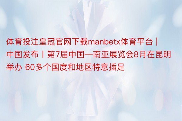 体育投注皇冠官网下载manbetx体育平台 | 中国发布丨第7届中国—南亚展览会8月在昆明举办 60多个国度和地区特意插足