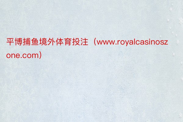 平博捕鱼境外体育投注（www.royalcasinoszone.com）