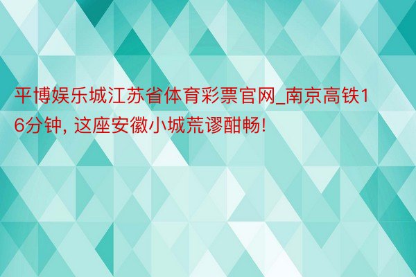 平博娱乐城江苏省体育彩票官网_南京高铁16分钟, 这座安徽小城荒谬酣畅!