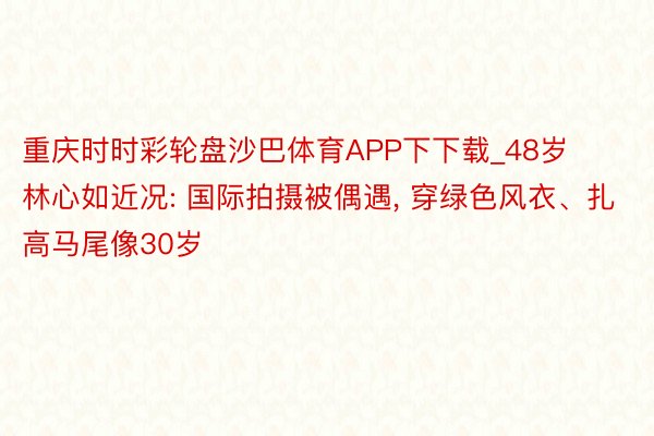 重庆时时彩轮盘沙巴体育APP下下载_48岁林心如近况: 国际拍摄被偶遇, 穿绿色风衣、扎高马尾像30岁