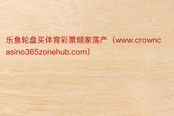 乐鱼轮盘买体育彩票倾家荡产（www.crowncasino365zonehub.com）