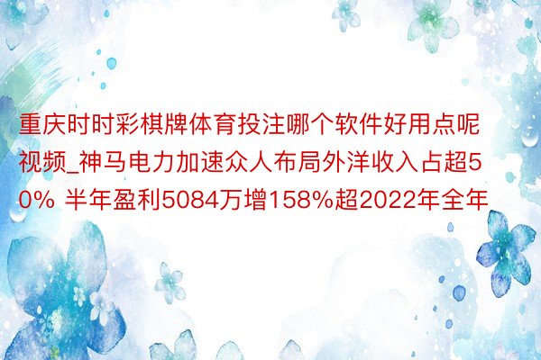 重庆时时彩棋牌体育投注哪个软件好用点呢视频_神马电力加速众人布局外洋收入占超50% 半年盈利5084万增158%超2022年全年