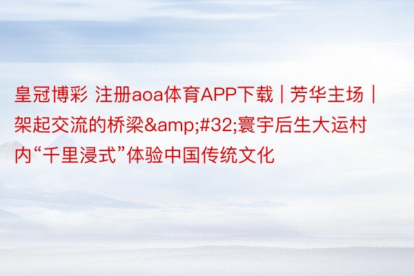 皇冠博彩 注册aoa体育APP下载 | 芳华主场｜架起交流的桥梁&#32;寰宇后生大运村内“千里浸式”体验中国传统文化