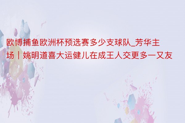 欧博捕鱼欧洲杯预选赛多少支球队_芳华主场｜姚明道喜大运健儿在成王人交更多一又友