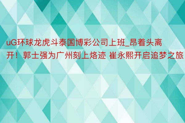 uG环球龙虎斗泰国博彩公司上班_昂着头离开！郭士强为广州刻上烙迹 崔永熙开启追梦之旅