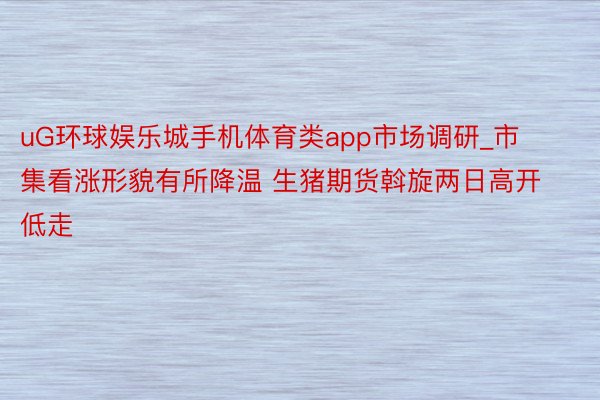 uG环球娱乐城手机体育类app市场调研_市集看涨形貌有所降温 生猪期货斡旋两日高开低走