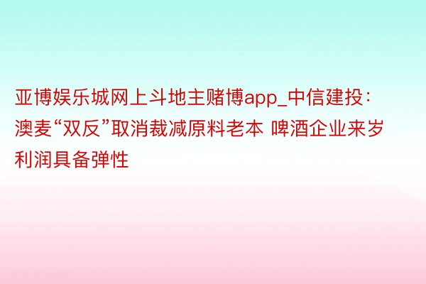 亚博娱乐城网上斗地主赌博app_中信建投：澳麦“双反”取消裁减原料老本 啤酒企业来岁利润具备弹性