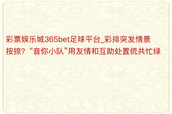 彩票娱乐城365bet足球平台_彩排突发情景按捺？“音你小队”用友情和互助处置统共忙绿