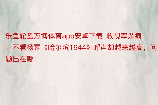 乐鱼轮盘万博体育app安卓下载_收视率杀疯！不看杨幂《哈尔滨1944》呼声却越来越高，问题出在哪