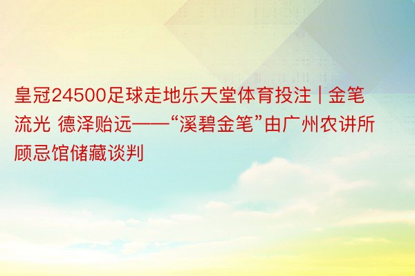 皇冠24500足球走地乐天堂体育投注 | 金笔流光 德泽贻远——“溪碧金笔”由广州农讲所顾忌馆储藏谈判