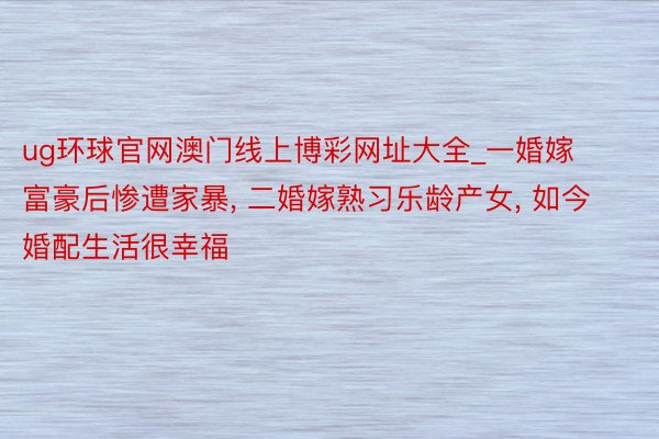 ug环球官网澳门线上博彩网址大全_一婚嫁富豪后惨遭家暴, 二婚嫁熟习乐龄产女, 如今婚配生活很幸福