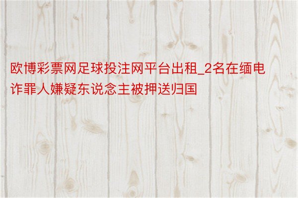 欧博彩票网足球投注网平台出租_2名在缅电诈罪人嫌疑东说念主被押送归国