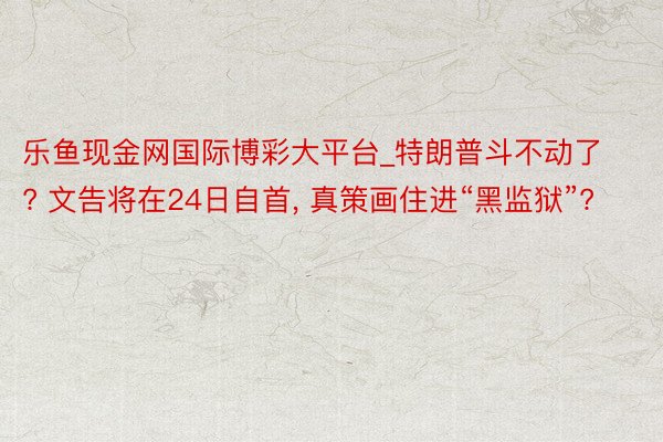 乐鱼现金网国际博彩大平台_特朗普斗不动了? 文告将在24日自首, 真策画住进“黑监狱”?