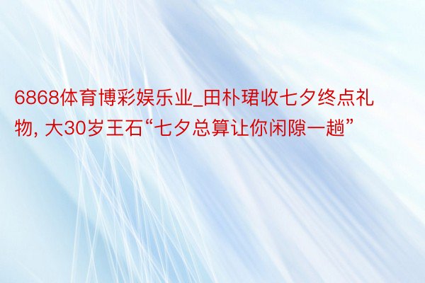 6868体育博彩娱乐业_田朴珺收七夕终点礼物, 大30岁王石“七夕总算让你闲隙一趟”