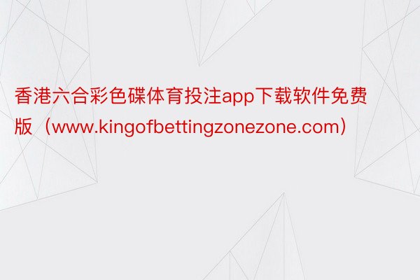 香港六合彩色碟体育投注app下载软件免费版（www.kingofbettingzonezone.com）