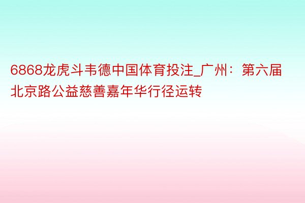 6868龙虎斗韦德中国体育投注_广州：第六届北京路公益慈善嘉年华行径运转