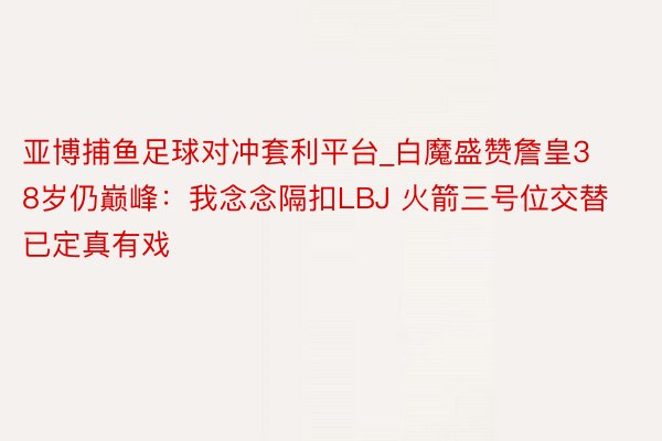 亚博捕鱼足球对冲套利平台_白魔盛赞詹皇38岁仍巅峰：我念念隔扣LBJ 火箭三号位交替已定真有戏