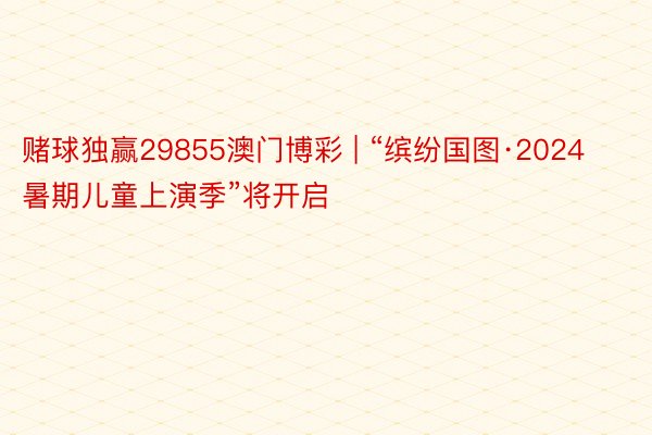 赌球独赢29855澳门博彩 | “缤纷国图·2024暑期儿童上演季”将开启