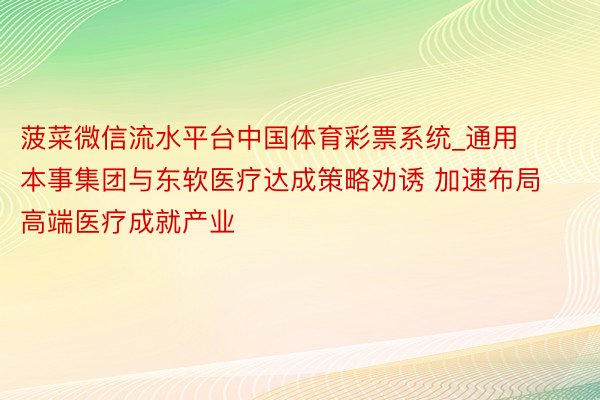 菠菜微信流水平台中国体育彩票系统_通用本事集团与东软医疗达成策略劝诱 加速布局高端医疗成就产业